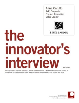 Anne Carullo
                                                              SVP, Corporate
                                                              Product Innovation
                                                              Estée Lauder




the
innovator’s
interview
The Innovator’s Interview highlights unique innovations from a wide range of industries, and is an
opportunity for futurethink and some of today’s leading innovations to share insights and ideas.
                                                                                                            May 2009




                                                                                            Turn innovation into action
                                                                                   |
                                                                   Future Think LLC © 2005–09 Reproduction prohibited
                                                                                           |
                                                                                New York NY www.getfuturethink.com
 