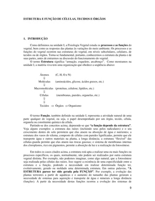 9 
ESTRUTURA E FUNÇÃO DE CÉLULAS, TECIDOS E ÓRGÃOS 
1. INTRODUÇÃO 
Como definimos na unidade I, a Fisiologia Vegetal estuda os processos e as funções do 
vegetal, bem como as respostas das plantas às variações do meio ambiente. Os processos e as 
funções do vegetal ocorrem nas estruturas do vegetal, em níveis subcelulares, celulares, de 
tecidos ou de órgãos. Torna-se fundamental, portanto, conhecermos a estrutura da planta e de 
suas partes, antes de entrarmos na discussão do funcionamento do vegetal. 
O termo Estrutura significa “armação, esqueleto, arcabouço”. Como mostramos na 
unidade I, a matéria viva tem uma organização que obedece a seqüência abaixo: 
Átomos (C, H, O e N) 
 
Moléculas (aminoácidos, glicose, ácidos graxos, etc.) 
 
Macromoléculas (proteínas, celulose, lipídios, etc.) 
 
Células (membranas, paredes, organelas, etc.) 
 
 
Tecidos  Órgãos  Organismo 
O termo Função, também definido na unidade I, representa a atividade natural de uma 
parte qualquer do vegetal, ou seja, o papel desempenhado por um órgão, tecido, célula, 
organela ou constituinte químico da célula. 
Partindo-se dos conceitos acima, depreende-se que “a função depende da estrutura”. 
Veja alguns exemplos: a estrutura das raízes (incluindo seus pelos radiculares) e o seu 
crescimento dentro do solo permitem que elas atuem na absorção de água e nutrientes; a 
estrutura dos vasos do xilema, composto de células com paredes lignificadas, permite que ele 
transporte água e outros materiais na planta, a longa distância; a estrutura “flexível” das 
células-guarda permite que elas atuem nas trocas gasosas; o sistema de membranas internas 
dos cloroplastos, rico em pigmentos, permite a absorção da luz e a realização da fotossíntese. 
Em todos os casos citados acima, a estrutura está apta a realizar uma ou mais funções ou 
processos específicos, os quais, normalmente, não podem ser realizados por outra estrutura 
vegetal distinta. Por exemplo, não podemos imaginar, como algo natural, que a fotossíntese 
seja realizada pelas células das raízes. Isso sugere a existência de uma especificidade entre a 
estrutura e a função, podendo a necessidade em realizar determinada função ter, 
evolutivamente, gerado ou moldado uma determinada estrutura. Em outras palavras, “A 
ESTRUTURA parece ter sido gerada pela FUNÇÃO”. Por exemplo, a evolução das 
plantas terrestres a partir de aquáticas e o aumento do tamanho das plantas geraram a 
necessidade de sistemas para aquisição e transporte de água e minerais a longa distância 
(funções). A partir da necessidade destas funções ocorreu a evolução dos sistemas de 
 