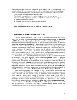 absorção e de condução de água (estruturas). Hoje sabemos que o crescimento das raízes 
(estrutura) dentro do solo é fundamental para a absorção de água e nutrientes (função) e que o 
xilema (estrutura) é fundamental para o transporte desses materiais para as folhas (função). 
10 
Neste capítulo serão abordados os seguintes itens: 
• Classificação dos organismos vivos e os princípios básicos da vida vegetal; 
• Estrutura da célula vegetal e as funções desempenhadas por cada uma de suas partes; 
• Os tecidos vegetais e suas funções; 
• As estruturas básicas e funções de raízes, caules e folhas; 
Estes conhecimentos serão úteis no estudo de Fisiologia vegetal. 
2. A CLASSIFICAÇÃO DOS ORGANISMOS VIVOS 
Desde os tempos de Linnaeus (1707 a 1778), os biologistas têm tentado classificar os 
seres vivos. No início, eles buscaram maneiras de fácil identificação, baseadas em “esquemas 
artificiais de classificação”. Após as descobertas de Darwin (Século XIX), passou-se a 
utilizar esquemas de classificação baseados no relacionamento evolucionário, os chamados 
“esquemas naturais de classificação”. Desde então, os biologistas vêm estudando estes 
sistemas naturais de classificação, buscando definir critérios morfológicos que reflitam 
melhor o relacionamento evolucionário. Atualmente, sabe-se que a morfologia, ou seja, a 
forma e a estrutura do organismo, é o produto final da ação dos genes (codificados nas 
seqüências de DNA). Isto é, toda a informação necessária para formar o organismo está 
codificada nestas seqüências de DNA. Esta descoberta forneceu uma poderosa ferramenta 
para os biologistas que trabalham com sistemas naturais de classificação. 
Tendo como base a análise filogenética de seqüências de DNA altamente conservadas, 
os organismos vivos foram divididos em três principais Domínios (Figura 1): Bacteria, 
Archaea e Eucarya. O domínio Bacteria, que forma o reino Eubacteria (um exemplo são as 
cianobactérias), não possui núcleo verdadeiro e são classificados como procariotos. Os 
organismos do domínio Archaea, que formam o reino archaebacteria (organismos adaptados 
a condições extremas, como ambientes altamente salinos ou sulfurosos), também são 
procariotos, porém eles diferem dos organismos do domínio Bacteria. O domínio Eucarya 
inclui os eucariotos, organismos que possuem um núcleo verdadeiro. Esse domínio pode ser 
dividido em seis reinos: Archezoa, Protista, Chromista, Plantae, Fungi e Animalia. 
Antes dos três domínios de vida (Bacteria, Archaea e Eucarya) terem sido reconhecidos, 
um sistema artificial de classificação, baseado na existência de cinco reinos, era amplamente 
aceito. De acordo com esse esquema, todos os organismos eram divididos nos seguintes 
reinos: Monera, Protista, Fungi, Plantae e Animalia. O reino Monera inclui todos os 
organismos procariotos, bactérias e archaebactérias. Os demais reinos são formados por 
organismos eucariotos. Alguns biologistas ainda seguem essa classificação, a qual é baseada 
principalmente na dicotomia entre procariotos (células com DNA circular no citoplasma) e 
eucariotos (células com DNA linear contido dentro do núcleo). No entanto, a descoberta de 
que archaebactérias e eucariotos são grupos filogeneticamente irmãos, sugere que 
archaebatérias não pertencem ao mesmo reino das bactérias. 
 