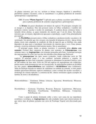 As plantas terrestres, por sua vez, incluem as briatas (musgos, hepáticas e anterófitas), 
pteridófitas (plantas vasculares, como as samambaias) e as plantas produtoras de sementes 
(gimnospermas e angiospermas). 
OBS: O termo “Planta Superior” é aplicado para as plantas vasculares (pteridófitas) e 
12 
para as plantas produtoras de sementes (angiospermas e gimnospermas) 
As Briatas são pouco abundantes em número de espécies. Os principais exemplos são 
os musgos e as hepáticas. Elas não possuem raízes ou folhas verdadeiras e também não 
produzem sistema vascular e tecidos de sustentação. A ausência dessas estruturas limita o 
tamanho destas plantas, as quais raramente são maiores que 4 cm de altura. São plantas 
terrestres que, no entanto, dependem da água para a reprodução, a qual é feita principalmente 
por esporos. 
As Pteridófitas possuem raízes e folhas verdadeiras e produzem tecidos vasculares e de 
sustentação. Isto permite que elas cresçam com tamanho de pequenas árvores. Apesar destas 
plantas serem mais adaptadas às condições de falta de água do que as briófitas, elas ainda 
dependem da água para a reprodução (movimento do esperma para o ovo). Estas plantas, 
portanto, vivem em ambientes relativamente úmidos. São as samambaias. 
O principal grupo, dentre as plantas terrestres, é constituído pelas plantas com 
sementes. Existem duas categorias de plantas com sementes: as Gimnospermas, com 
sementes nuas, e as Angiospermas, com sementes protegidas pelo fruto. A principal inovação 
das angiospermas foi a flor, por isso elas são referidas como plantas que florescem. 
As gimnospermas são tipos menos avançados, sendo conhecidas cerca de 700 
espécies. O principal grupo é o das coníferas, incluindo pinheiros e sequóia. As 
angiospermas são tipos mais avançados e tornaram-se abundantes no período Cretáceo, cerca 
de 100 milhões de anos atrás. Cerca de 250 mil espécies de angiospermas são conhecidas, 
porém muitas ainda permanecem sem ser caracterizada. As angiospermas podem ser divididas 
em dois grupos: monocotiledôneas (um cotilédone) e dicotiledôneas (dois cotilédones). 
Além da distinção baseada no número de cotilédones no embrião da semente, os dois grupos 
também apresentam diferentes aspectos anatômicos, como o arranjo dos tecidos vasculares, a 
morfologia do sistema radicular e a estrutura da flor. Abaixo mostramos alguns exemplos de 
famílias de mono e dicotiledôneas. 
Monocotiledôneas – Gramineae, Palmae, Liliaceae, Agavaceae, Bromeliaceae, Musaceae, 
Orchidaceae, etc. 
Dicotiledôneas – Cactaceae, Cruciferae, Rosaceae, Rutaceae, Leguminosae, Malvaceae, 
Myrtaceae, Cucurbitaceae, Umbeliferae, Rubiaceae, Compositae, 
Euforbiaceae, etc. 
Como o grupo de plantas dominante sobre a terra e por causa da sua importância 
econômica e ecológica, as Angiospermas têm sido estudadas muito mais intensivamente do 
que outros tipos de plantas, portanto este curso de Fisiologia Vegetal será direcionado para 
elas. 
 