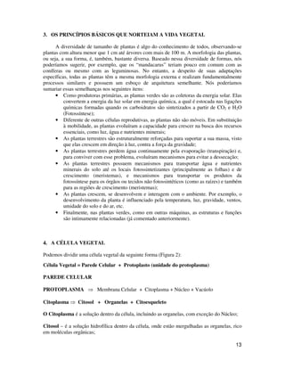 13 
3. OS PRINCÍPIOS BÁSICOS QUE NORTEIAM A VIDA VEGETAL 
A diversidade de tamanho de plantas é algo do conhecimento de todos, observando-se 
plantas com altura menor que 1 cm até árvores com mais de 100 m. A morfologia das plantas, 
ou seja, a sua forma, é, também, bastante diversa. Baseado nessa diversidade de formas, nós 
poderíamos sugerir, por exemplo, que os “mandacarus” teriam pouco em comum com as 
coníferas ou mesmo com as leguminosas. No entanto, a despeito de suas adaptações 
específicas, todas as plantas têm a mesma morfologia externa e realizam fundamentalmente 
processos similares e possuem um esboço de arquitetura semelhante. Nós poderíamos 
sumariar essas semelhanças nos seguintes itens: 
• Como produtoras primárias, as plantas verdes são as coletoras da energia solar. Elas 
convertem a energia da luz solar em energia química, a qual é estocada nas ligações 
químicas formadas quando os carboidratos são sintetizados a partir de CO2 e H2O 
(Fotossíntese); 
• Diferente de outras células reprodutivas, as plantas não são móveis. Em substituição 
à mobilidade, as plantas evoluíram a capacidade para crescer na busca dos recursos 
essenciais, como luz, água e nutrientes minerais; 
• As plantas terrestres são estruturalmente reforçadas para suportar a sua massa, visto 
que elas crescem em direção à luz, contra a força da gravidade; 
• As plantas terrestres perdem água continuamente pela evaporação (transpiração) e, 
para conviver com esse problema, evoluíram mecanismos para evitar a dessecação; 
• As plantas terrestres possuem mecanismos para transportar água e nutrientes 
minerais do solo até os locais fotossintetizantes (principalmente as folhas) e de 
crescimento (meristemas), e mecanismos para transportar os produtos da 
fotossíntese para os órgãos ou tecidos não fotossintéticos (como as raízes) e também 
para as regiões de crescimento (meristemas); 
• As plantas crescem, se desenvolvem e interagem com o ambiente. Por exemplo, o 
desenvolvimento da planta é influenciado pela temperatura, luz, gravidade, ventos, 
umidade do solo e do ar, etc. 
• Finalmente, nas plantas verdes, como em outras máquinas, as estruturas e funções 
são intimamente relacionadas (já comentado anteriormente). 
4. A CÉLULA VEGETAL 
Podemos dividir uma célula vegetal da seguinte forma (Figura 2): 
Célula Vegetal = Parede Celular + Protoplasto (unidade do protoplasma) 
PAREDE CELULAR 
PROTOPLASMA  Membrana Celular + Citoplasma + Núcleo + Vacúolo 
Citoplasma  Citosol + Organelas + Citoesqueleto 
O Citoplasma é a solução dentro da célula, incluindo as organelas, com exceção do Núcleo; 
Citosol – é a solução hidrofílica dentro da célula, onde estão mergulhadas as organelas, rico 
em moléculas orgânicas; 
 