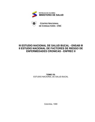 REPÚBLICA DE COLOMBIA
MINISTERIO DE SALUD
CENTRO NACIONAL
DE CONSULTORÍA - CNC
III ESTUDIO NACIONAL DE SALUD BUCAL - ENSAB III
II ESTUDIO NACIONAL DE FACTORES DE RIESGO DE
ENFERMEDADES CRONICAS - ENFREC II
TOMO VII:
ESTUDIO NACIONAL DE SALUD BUCAL
Colombia, 1999
 