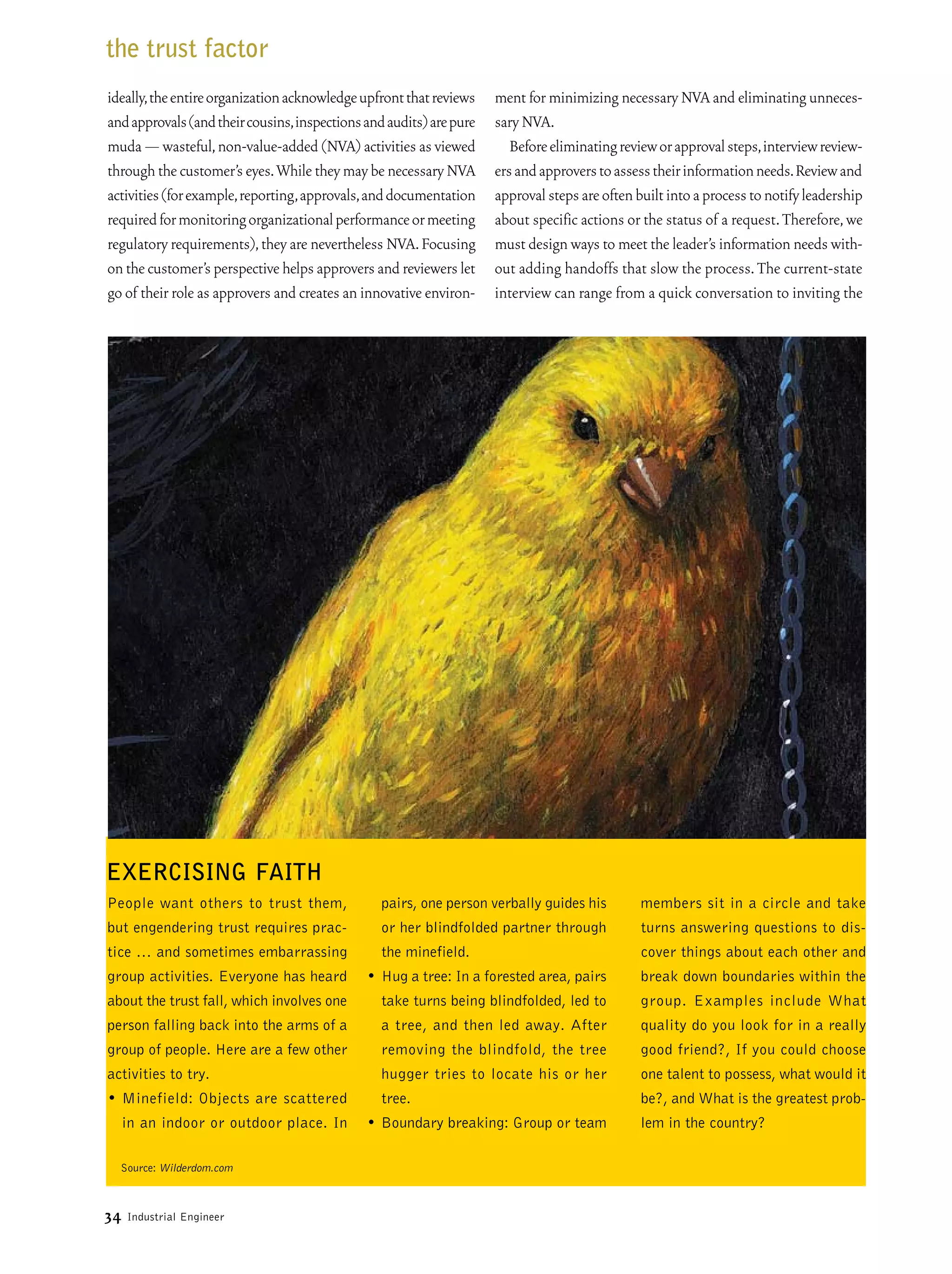 34 Industrial Engineer
front line
ideally,theentireorganizationacknowledgeupfrontthatreviews
andapprovals(andtheircousins,inspectionsandaudits)arepure
muda — wasteful,non-value-added (NVA) activities as viewed
through the customer’seyes.WhiletheymaybenecessaryNVA
activities(forexample,reporting,approvals,anddocumentation
requiredformonitoringorganizationalperformanceormeeting
regulatory requirements),they are nevertheless NVA.Focusing
onthecustomer’sperspectivehelpsapproversandreviewerslet
go of their role as approvers and creates an innovative environ-
ment for minimizing necessary NVA and eliminating unneces-
saryNVA.
Beforeeliminatingrevieworapprovalsteps,interviewreview-
ersandapproverstoassesstheirinformationneeds.Reviewand
approvalstepsareoftenbuiltintoaprocesstonotifyleadership
about specific actions or the status of a request.Therefore,we
must design ways to meet the leader’s information needs with-
out adding handoffs that slow the process.The current-state
interview can range from a quick conversation to inviting the
exercising faith
Source: Wilderdom.com
the trust factor
People want others to trust them,
but engendering trust requires prac-
tice … and sometimes embarrassing
group activities. Everyone has heard
about the trust fall, which involves one
person falling back into the arms of a
group of people. Here are a few other
activities to try.
•	Minefield: Objects are scattered
in an indoor or outdoor place. In
pairs, one person verbally guides his
or her blindfolded partner through
the minefield.
•	Hug a tree: In a forested area, pairs
take turns being blindfolded, led to
a tree, and then led away. After
removing the blindfold, the tree
hugger tries to locate his or her
tree.
•	Boundary breaking: Group or team
members sit in a circle and take
turns answering questions to dis-
cover things about each other and
break down boundaries within the
group. Examples include What
quality do you look for in a really
good friend?, If you could choose
one talent to possess, what would it
be?, and What is the greatest prob-
lem in the country?
 