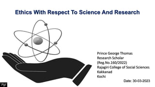Ethics With Respect To Science And Research
Pgt
Prince George Thomas
Research Scholar
(Reg.No.160/2022)
Rajagiri College of Social Sciences
Kakkanad
Kochi
Date: 30-03-2023
 