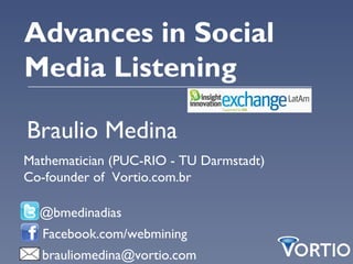 Advances in Social
Media Listening

Braulio Medina
Mathematician (PUC-RIO - TU Darmstadt)
Co-founder of Vortio.com.br

  @bmedinadias
  Facebook.com/webmining
  brauliomedina@vortio.com
 