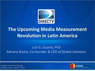 The Upcoming Media Measurement
Revolution in Latin America
Insights InnovationExchange
Santiago,Chile - April 8,9 2014
Luiz G. Duarte, PhD
Adriana Rocha, Co-founder & CEO eCGlobal Solutions
 