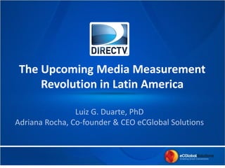 The Upcoming Media Measurement
Revolution in Latin America
Insights Innovation Exchange
Santiago, Chile - April 8,9 2014
Luiz G. Duarte, PhD
Adriana Rocha, Co-founder & CEO eCGlobal Solutions
 