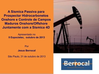 A Sísmica Passiva para
Prospectar Hidrocarbonetos
Onshore e Controle de Campos
Maduros Onshore/Offshore
Juntamente com a Sísmica 4D
Apresentado no
II Expocietec, outubro de 2013
Por
Jesus Berrocal
São Paulo, 31 de outubro de 2013
 