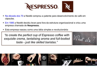  Na década dos 70 a Nestlé comprou a patente para desenvolvimento de café em
cápsulas.
 Em 1986 a Nestlé decidiu levar para fora da estrutura organizacional e criou uma
empresa chamada de Nespresso.
 Esta empresa nasceu como uma idéia simples e revolucionária:
“to create the perfect cup of Espresso coffee with
exquisite crema, tantalising aroma and full-bodied
taste - just like skilled baristas.”
 