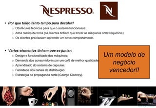  Por que tardo tanto tempo para decolar?
o Obstáculos técnicos para que o sistema funcionasse;
o Altos custos de troca (os clientes tinham que trocar as máquinas com freqüência);
o Os clientes precisavam aprender um novo comportamento.
 Vários elementos tinham que se juntar:
o Design e funcionalidade das máquinas;
o Demanda dos consumidores por um café de melhor qualidade;
o Aprendizado do sistema de cápsulas;
o Facilidade dos canais de distribuição;
o Estratégia de propaganda certa (George Clooney).
Um modelo de
negócio
vencedor!!
 