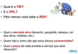 • Qual é a TIR?
• E o VPL?
• Pelo menos você sabe o ROI?
• Qual o mercado alvo (tamanho, geografia, desejos, cor
dos olhos, hobbies, etc.)
• Quem são e como vão agir seus futuros concorrentes?
• Qual o preço de cada produto e serviço que será
oferecido?
 