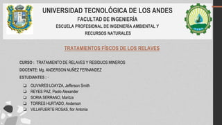 UNIVERSIDAD TECNOLÓGICA DE LOS ANDES
FACULTAD DE INGENIERÍA
ESCUELA PROFESIONAL DE INGENIERÍA AMBIENTAL Y
RECURSOS NATURALES
TRATAMIENTOS FÍSCOS DE LOS RELAVES
CURSO : TRATAMIENTO DE RELAVES Y RESIDUOS MINEROS
DOCENTE: Mg. ANDERSON NUÑEZ FERNANDEZ
ESTUDIANTES : ·
❏ OLIVARES LOAYZA, Jefferson Smith
❏ REYES PAZ, Paolo Alexander
❏ SORIA SERRANO, Maritza
❏ TORRES HURTADO, Anderson
❏ VILLAFUERTE ROSAS, flor Antonia
 