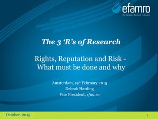 1
The 3 ‘R’s of Research
Rights, Reputation and Risk -
What must be done and why
October 2015
Amsterdam, 19th
February 2015
Debrah Harding
Vice President, efamro
 