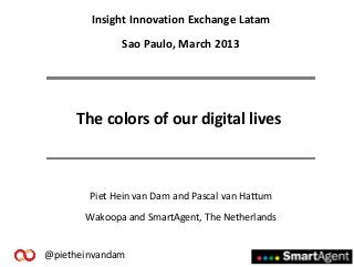 Insight Innovation Exchange Latam
              Sao Paulo, March 2013




     The colors of our digital lives



        Piet Hein van Dam and Pascal van Hattum
       Wakoopa and SmartAgent, The Netherlands


@pietheinvandam
 