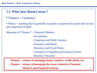 Basic Finance – Basic Concepts in Finance 
1.1. What does finance mean ? 
 Finance = f (money) 
 Money = anything that is generally accepted as payment for goods and services 
and repayment of debts 
Meanings of “Finance”: - Financial Markets, 
1 
- Investments, 
- Corporate and Public Finance, 
- Insurance and Banks, 
- Monetary and Fiscal Policy, 
- Valuation of Tangible and Financial Assets, 
- Business Valuation 
Finance = science of managing money matters, credit (loan), etc… 
Finance = science of managing the issues related to Financial 
Markets and Financial Systems 
 