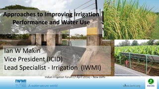 Approaches to Improving Irrigation
Performance and Water Use
Ian W Makin
Vice President (ICID)
Lead Specialist - Irrigation (IWMI)
1
Indian Irrigation Forum (7 April 2016) – New Delhi
 