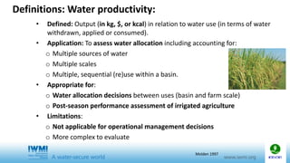 • Defined: Output (in kg, $, or kcal) in relation to water use (in terms of water
withdrawn, applied or consumed).
• Application: To assess water allocation including accounting for:
o Multiple sources of water
o Multiple scales
o Multiple, sequential (re)use within a basin.
• Appropriate for:
o Water allocation decisions between uses (basin and farm scale)
o Post-season performance assessment of irrigated agriculture
• Limitations:
o Not applicable for operational management decisions
o More complex to evaluate
Definitions: Water productivity:
Molden 1997
 