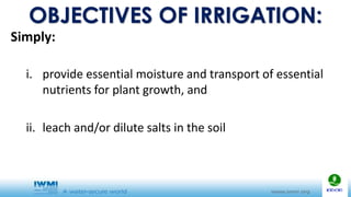 OBJECTIVES OF IRRIGATION:
Simply:
i. provide essential moisture and transport of essential
nutrients for plant growth, and
ii. leach and/or dilute salts in the soil
 