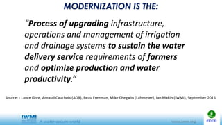 MODERNIZATION IS THE:
“Process of upgrading infrastructure,
operations and management of irrigation
and drainage systems to sustain the water
delivery service requirements of farmers
and optimize production and water
productivity.”
Source: - Lance Gore, Arnaud Cauchois (ADB), Beau Freeman, Mike Chegwin (Lahmeyer), Ian Makin (IWMI), September 2015
 