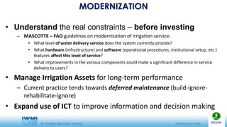 MODERNIZATION
• Understand the real constraints – before investing
– MASCOTTE – FAO guidelines on modernization of irrigation service:
• What level of water delivery service does the system currently provide?
• What hardware (infrastructure) and software (operational procedures, institutional setup, etc.)
features affect this level of service?
• What improvements in the various components could make a significant difference in service
delivery to users?
• Manage Irrigation Assets for long-term performance
– Current practice tends towards deferred maintenance (build-ignore-
rehabilitate-ignore)
• Expand use of ICT to improve information and decision making
 