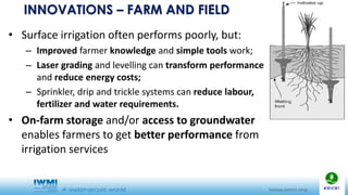INNOVATIONS – FARM AND FIELD
• Surface irrigation often performs poorly, but:
– Improved farmer knowledge and simple tools work;
– Laser grading and levelling can transform performance
and reduce energy costs;
– Sprinkler, drip and trickle systems can reduce labour,
fertilizer and water requirements.
• On-farm storage and/or access to groundwater
enables farmers to get better performance from
irrigation services
 