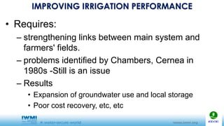 IMPROVING IRRIGATION PERFORMANCE
• Requires:
– strengthening links between main system and
farmers' fields.
– problems identified by Chambers, Cernea in
1980s -Still is an issue
– Results
• Expansion of groundwater use and local storage
• Poor cost recovery, etc, etc
 