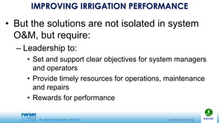 IMPROVING IRRIGATION PERFORMANCE
• But the solutions are not isolated in system
O&M, but require:
– Leadership to:
• Set and support clear objectives for system managers
and operators
• Provide timely resources for operations, maintenance
and repairs
• Rewards for performance
 