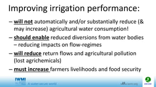 Improving irrigation performance:
– will not automatically and/or substantially reduce (&
may increase) agricultural water consumption!
– should enable reduced diversions from water bodies
– reducing impacts on flow-regimes
– will reduce return flows and agricultural pollution
(lost agrichemicals)
– must increase farmers livelihoods and food security
27
 