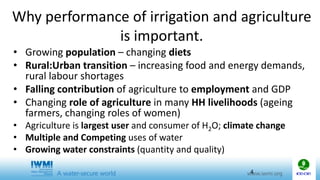 Why performance of irrigation and agriculture
is important.
• Growing population – changing diets
• Rural:Urban transition – increasing food and energy demands,
rural labour shortages
• Falling contribution of agriculture to employment and GDP
• Changing role of agriculture in many HH livelihoods (ageing
farmers, changing roles of women)
• Agriculture is largest user and consumer of H2O; climate change
• Multiple and Competing uses of water
• Growing water constraints (quantity and quality)
4
 