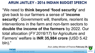 ARUN JAITLEY - 2016 INDIAN BUDGET SPEECH
“We need to think beyond ‘food security’ and
give back to our farmers a sense of ‘income
security’. Government will, therefore, reorient its
interventions in the farm and non-farm sectors to
double the income of the farmers by 2022. Our
total allocation (FY 2016/17) for Agriculture and
Farmers’ welfare is INR 35,984 crore (USD 5.42
bln).”
Arun Jaitley Minister of Finance February 29, 2016
 