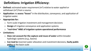 Definitions: Irrigation Efficiency:
• Defined: estimated water requirement (m3) relative to water applied or
withdrawn (m3) from a source.
• Application: to assess “losses” in the distribution, conveyance, and application of
irrigation water.
• Appropriate for:
o Farm-scale irrigation investment and management decisions
o Design of irrigation conveyance and application systems
o “real-time” M&E of irrigation system operational performance
• Limitations:
o Does not account for the capture and reuse of water within broader
hydrologic systems (e.g., basins)
o Can lead to incorrect water allocation and investment decisions, faulty public
policy at the basin scale
 