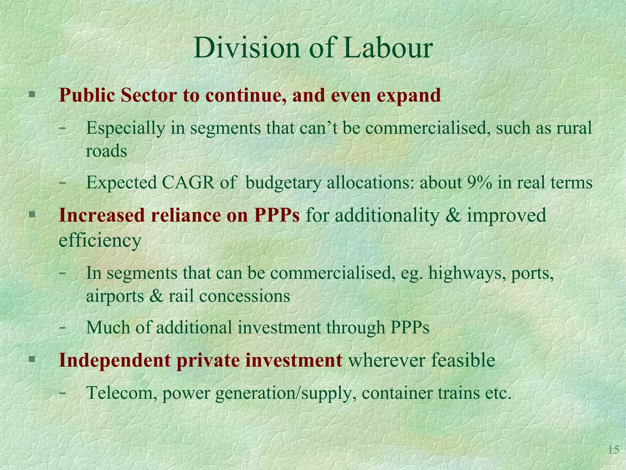 Division of Labour
   Public Sector to continue, and even expand
    -   Especially in segments that can’t be commercialised, such as rural
        roads
    -   Expected CAGR of budgetary allocations: about 9% in real terms
   Increased reliance on PPPs for additionality & improved
    efficiency
    -   In segments that can be commercialised, eg. highways, ports,
        airports & rail concessions
    -   Much of additional investment through PPPs
   Independent private investment wherever feasible
    -   Telecom, power generation/supply, container trains etc.

                                                                             15
 