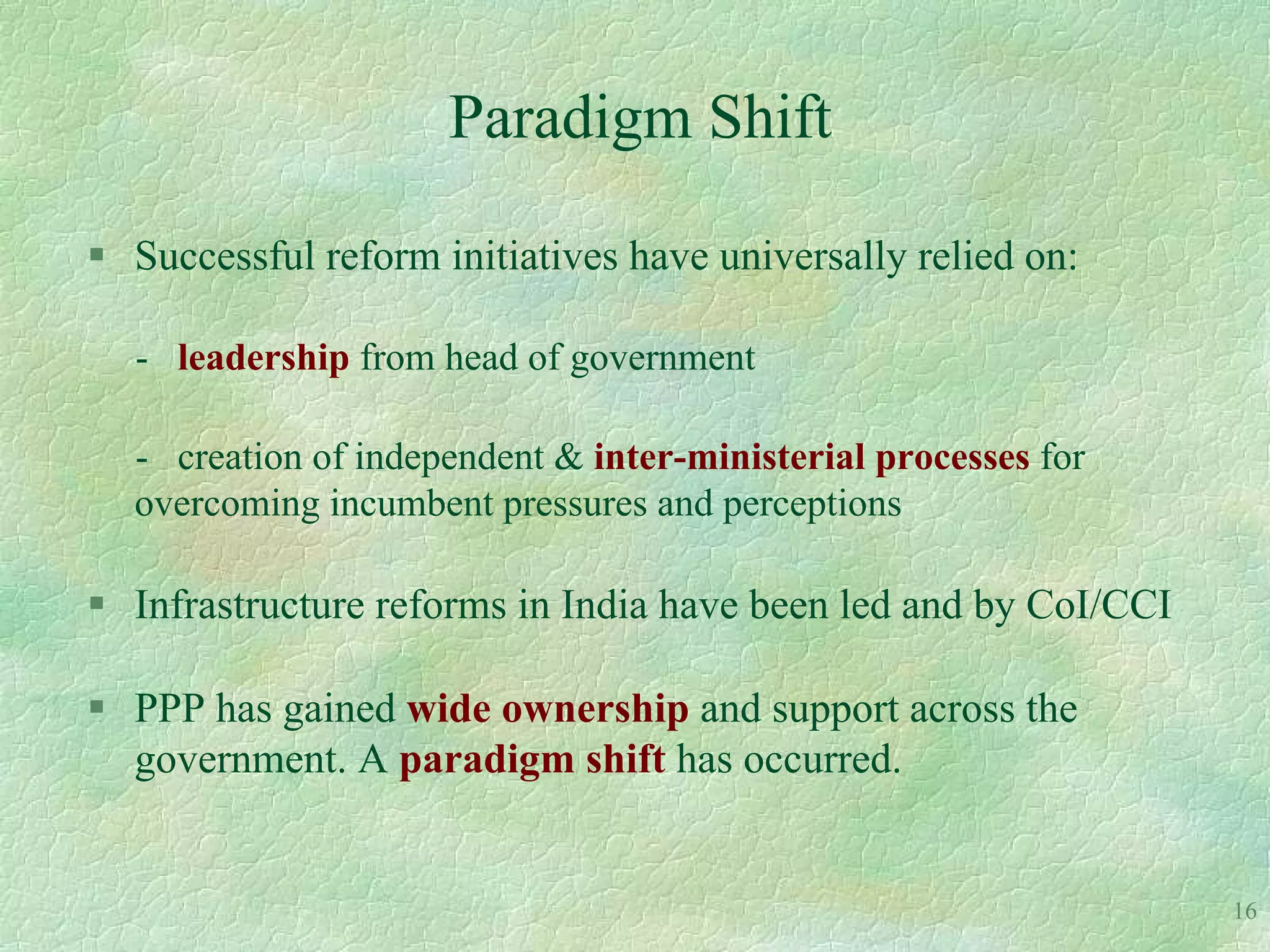 Paradigm Shift

 Successful reform initiatives have universally relied on:

  - leadership from head of government

  - creation of independent & inter-ministerial processes for
  overcoming incumbent pressures and perceptions

 Infrastructure reforms in India have been led and by CoI/CCI

 PPP has gained wide ownership and support across the
  government. A paradigm shift has occurred.


                                                                 16
 