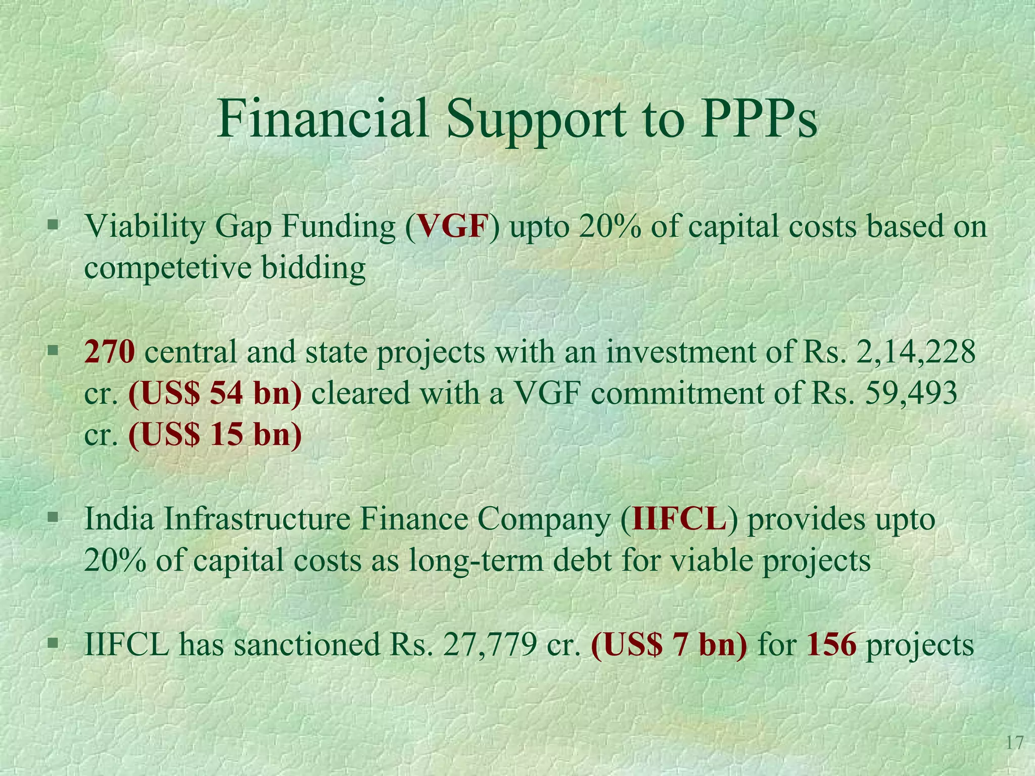 Financial Support to PPPs
 Viability Gap Funding (VGF) upto 20% of capital costs based on
  competetive bidding

 270 central and state projects with an investment of Rs. 2,14,228
  cr. (US$ 54 bn) cleared with a VGF commitment of Rs. 59,493
  cr. (US$ 15 bn)

 India Infrastructure Finance Company (IIFCL) provides upto
  20% of capital costs as long-term debt for viable projects

 IIFCL has sanctioned Rs. 27,779 cr. (US$ 7 bn) for 156 projects

                                                                      17
 