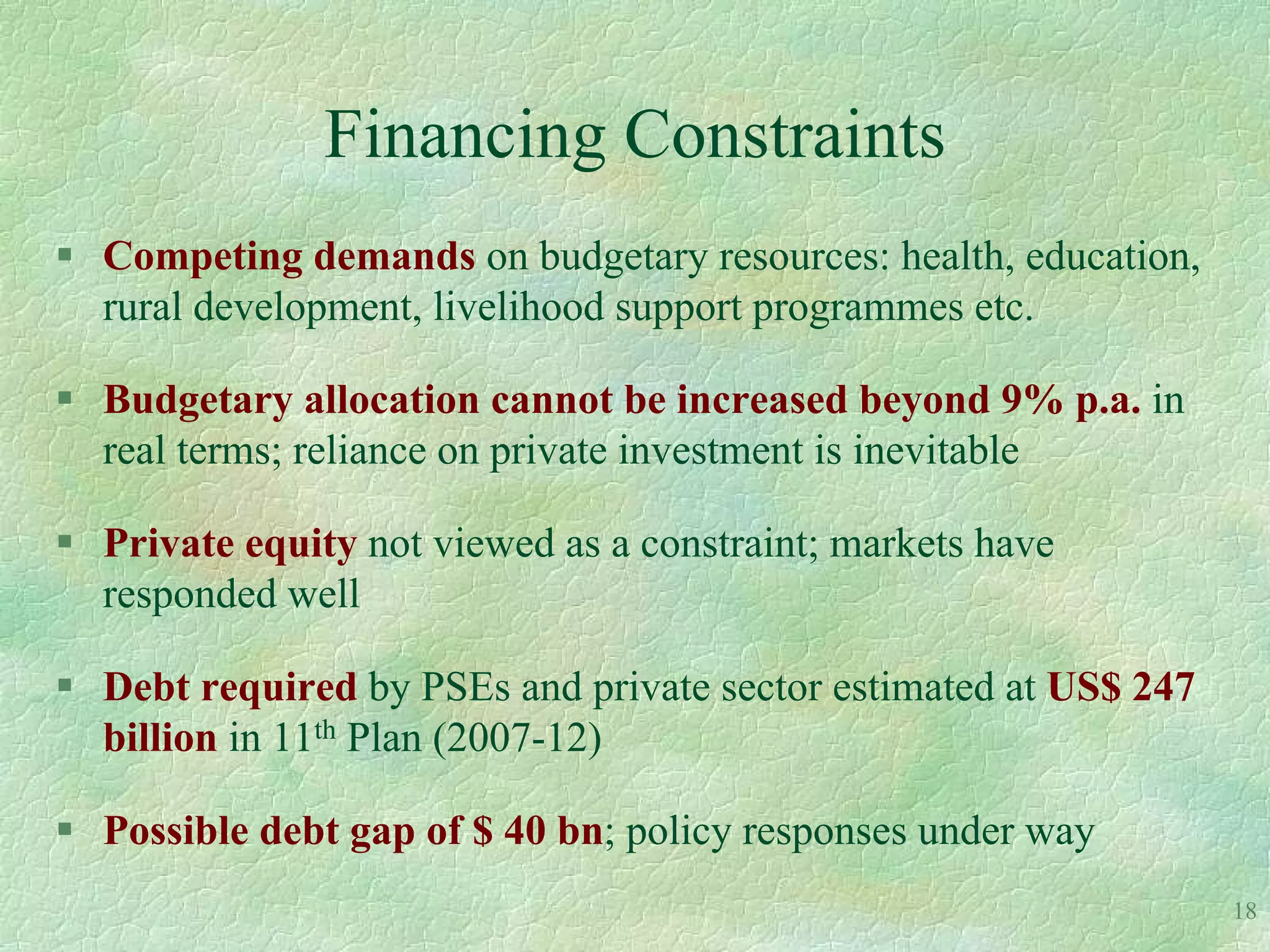 Financing Constraints
 Competing demands on budgetary resources: health, education,
  rural development, livelihood support programmes etc.

 Budgetary allocation cannot be increased beyond 9% p.a. in
  real terms; reliance on private investment is inevitable

 Private equity not viewed as a constraint; markets have
  responded well

 Debt required by PSEs and private sector estimated at US$ 247
  billion in 11th Plan (2007-12)

 Possible debt gap of $ 40 bn; policy responses under way
                                                                  18
 