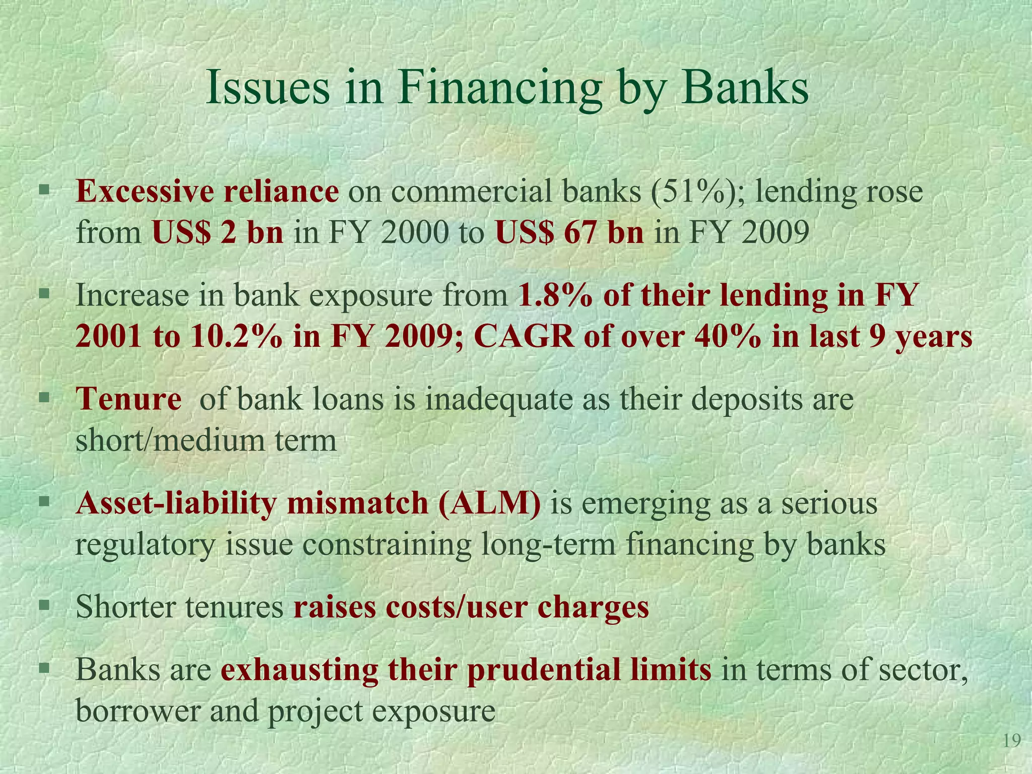 Issues in Financing by Banks
 Excessive reliance on commercial banks (51%); lending rose
  from US$ 2 bn in FY 2000 to US$ 67 bn in FY 2009
 Increase in bank exposure from 1.8% of their lending in FY
  2001 to 10.2% in FY 2009; CAGR of over 40% in last 9 years
 Tenure of bank loans is inadequate as their deposits are
  short/medium term
 Asset-liability mismatch (ALM) is emerging as a serious
  regulatory issue constraining long-term financing by banks
 Shorter tenures raises costs/user charges
 Banks are exhausting their prudential limits in terms of sector,
  borrower and project exposure
                                                                     19
 