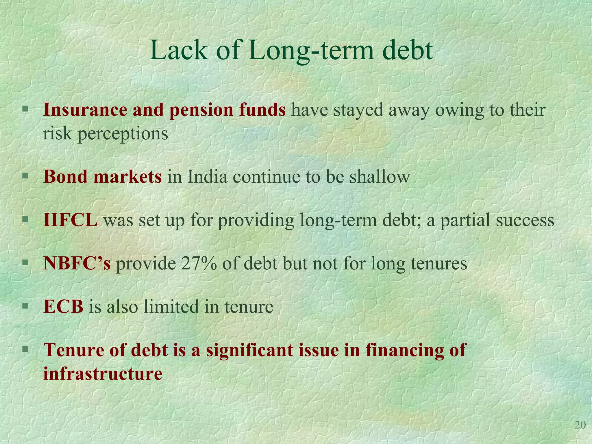 Lack of Long-term debt
 Insurance and pension funds have stayed away owing to their
  risk perceptions

 Bond markets in India continue to be shallow

 IIFCL was set up for providing long-term debt; a partial success

 NBFC’s provide 27% of debt but not for long tenures

 ECB is also limited in tenure

 Tenure of debt is a significant issue in financing of
  infrastructure

                                                                     20
 