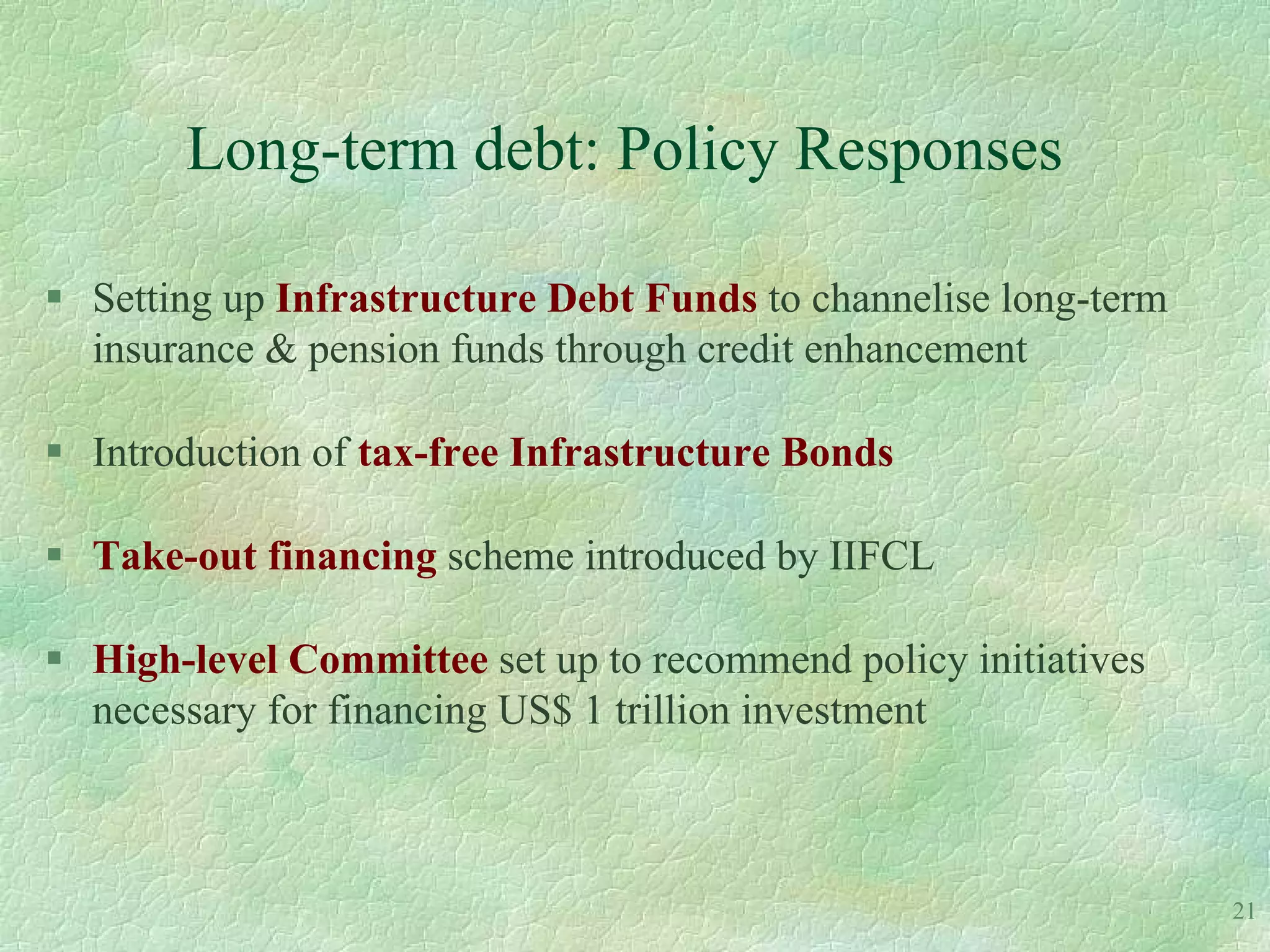 Long-term debt: Policy Responses

 Setting up Infrastructure Debt Funds to channelise long-term
  insurance & pension funds through credit enhancement

 Introduction of tax-free Infrastructure Bonds

 Take-out financing scheme introduced by IIFCL

 High-level Committee set up to recommend policy initiatives
  necessary for financing US$ 1 trillion investment



                                                                 21
 