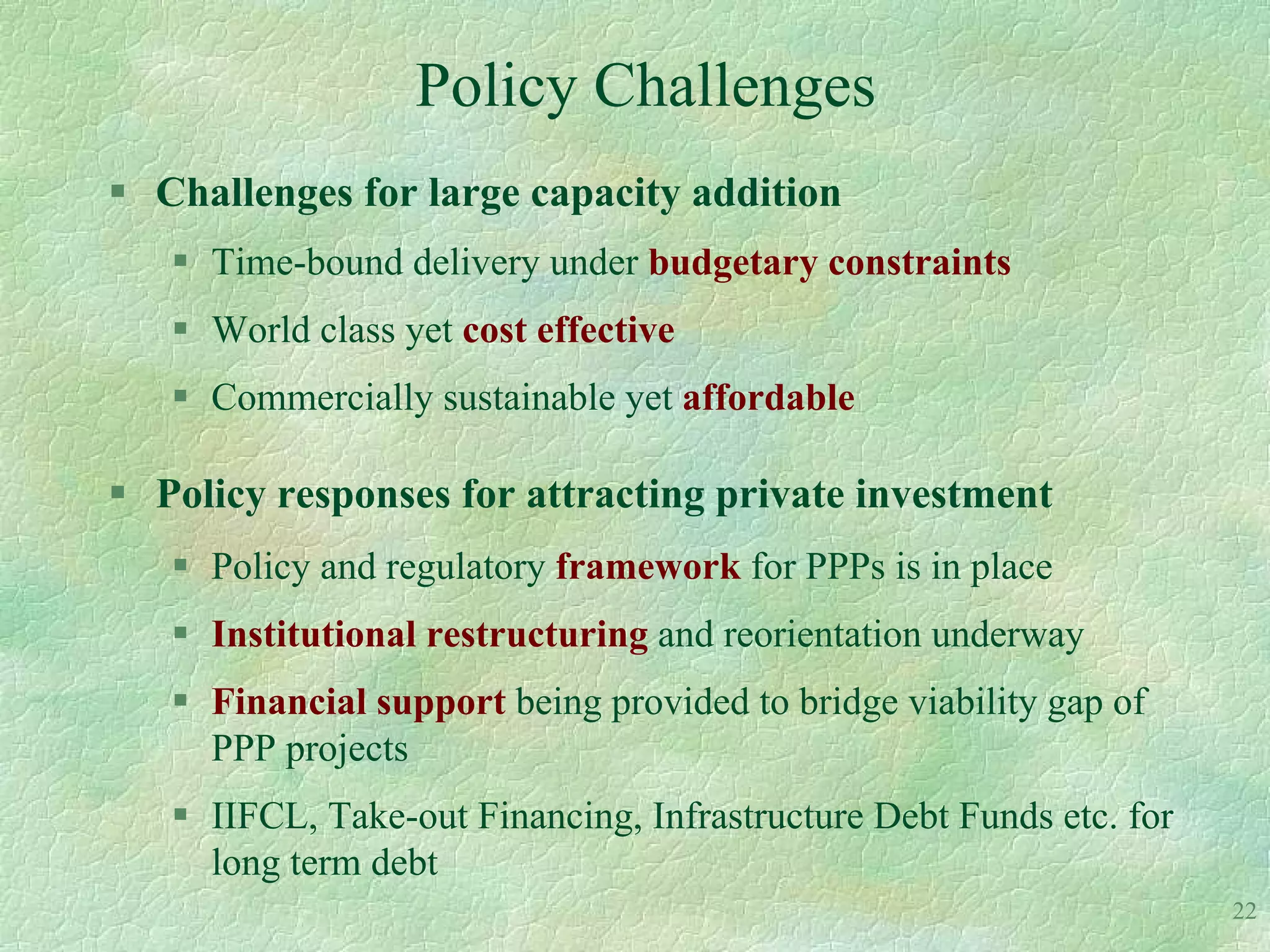 Policy Challenges
 Challenges for large capacity addition
    Time-bound delivery under budgetary constraints
    World class yet cost effective
    Commercially sustainable yet affordable

 Policy responses for attracting private investment
    Policy and regulatory framework for PPPs is in place
    Institutional restructuring and reorientation underway
    Financial support being provided to bridge viability gap of
     PPP projects
    IIFCL, Take-out Financing, Infrastructure Debt Funds etc. for
     long term debt
                                                                     22
 