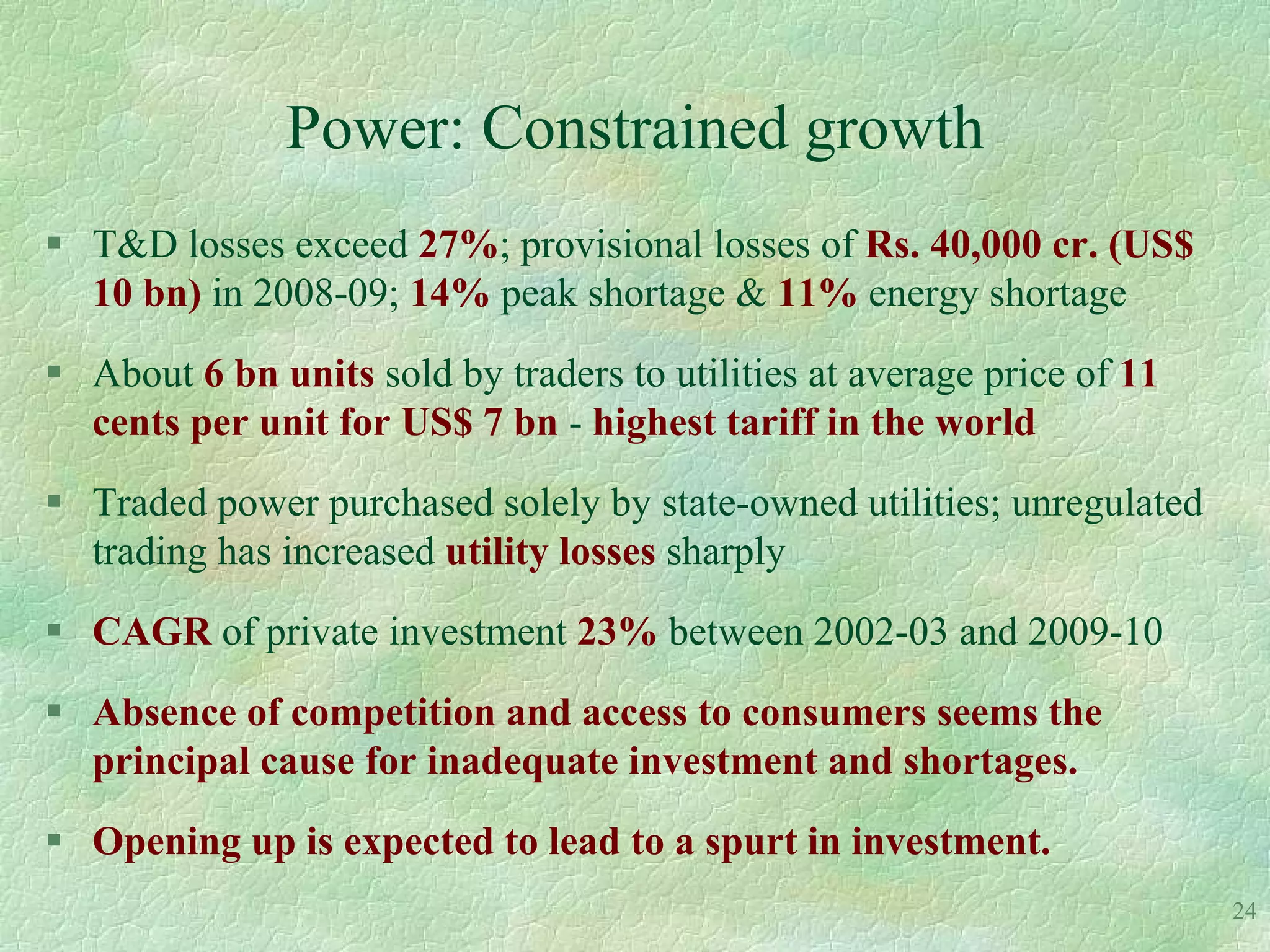 Power: Constrained growth
 T&D losses exceed 27%; provisional losses of Rs. 40,000 cr. (US$
  10 bn) in 2008-09; 14% peak shortage & 11% energy shortage
 About 6 bn units sold by traders to utilities at average price of 11
  cents per unit for US$ 7 bn - highest tariff in the world
 Traded power purchased solely by state-owned utilities; unregulated
  trading has increased utility losses sharply
 CAGR of private investment 23% between 2002-03 and 2009-10
 Absence of competition and access to consumers seems the
  principal cause for inadequate investment and shortages.
 Opening up is expected to lead to a spurt in investment.
                                                                         24
 