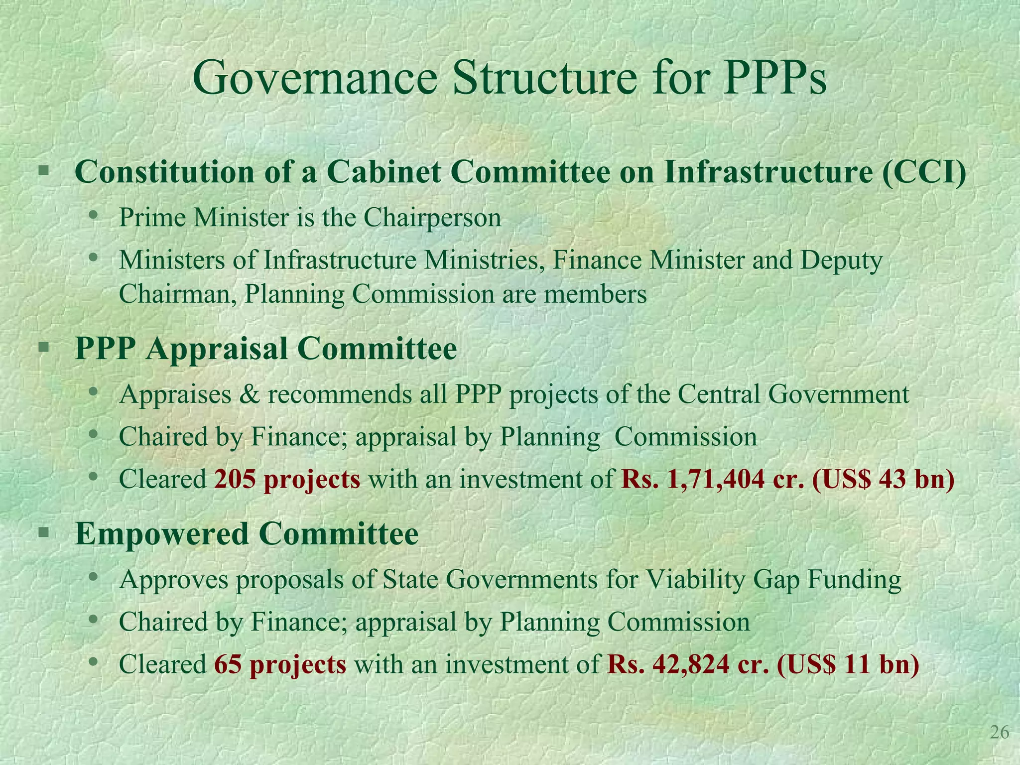 Governance Structure for PPPs
 Constitution of a Cabinet Committee on Infrastructure (CCI)
   • Prime Minister is the Chairperson
   • Ministers of Infrastructure Ministries, Finance Minister and Deputy
      Chairman, Planning Commission are members
 PPP Appraisal Committee
   • Appraises & recommends all PPP projects of the Central Government
   • Chaired by Finance; appraisal by Planning Commission
   • Cleared 205 projects with an investment of Rs. 1,71,404 cr. (US$ 43 bn)
 Empowered Committee
   • Approves proposals of State Governments for Viability Gap Funding
   • Chaired by Finance; appraisal by Planning Commission
   • Cleared 65 projects with an investment of Rs. 42,824 cr. (US$ 11 bn)
                                                                               26
 