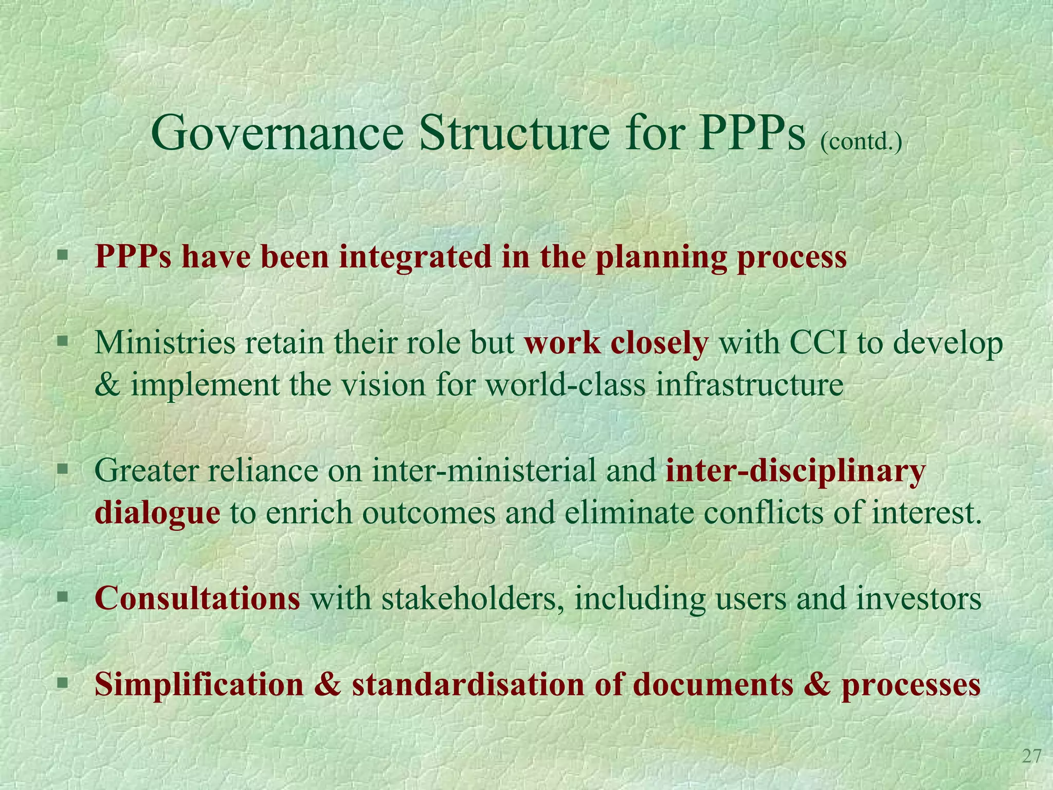 Governance Structure for PPPs (contd.)

 PPPs have been integrated in the planning process

 Ministries retain their role but work closely with CCI to develop
  & implement the vision for world-class infrastructure

 Greater reliance on inter-ministerial and inter-disciplinary
  dialogue to enrich outcomes and eliminate conflicts of interest.

 Consultations with stakeholders, including users and investors

 Simplification & standardisation of documents & processes
                                                                      27
 