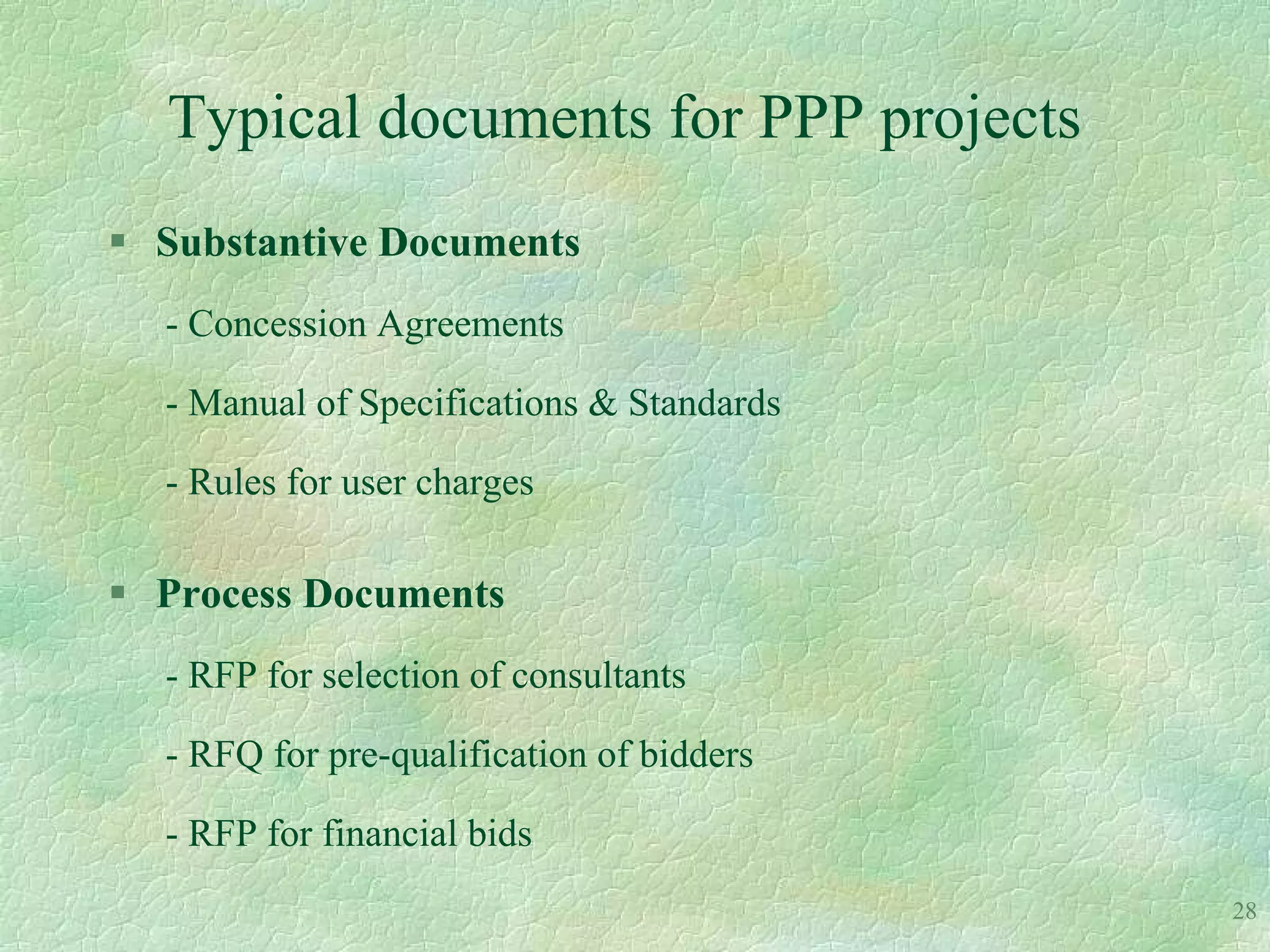 Typical documents for PPP projects
 Substantive Documents
  - Concession Agreements

  - Manual of Specifications & Standards

  - Rules for user charges

 Process Documents
  - RFP for selection of consultants

  - RFQ for pre-qualification of bidders

  - RFP for financial bids
                                           28
 