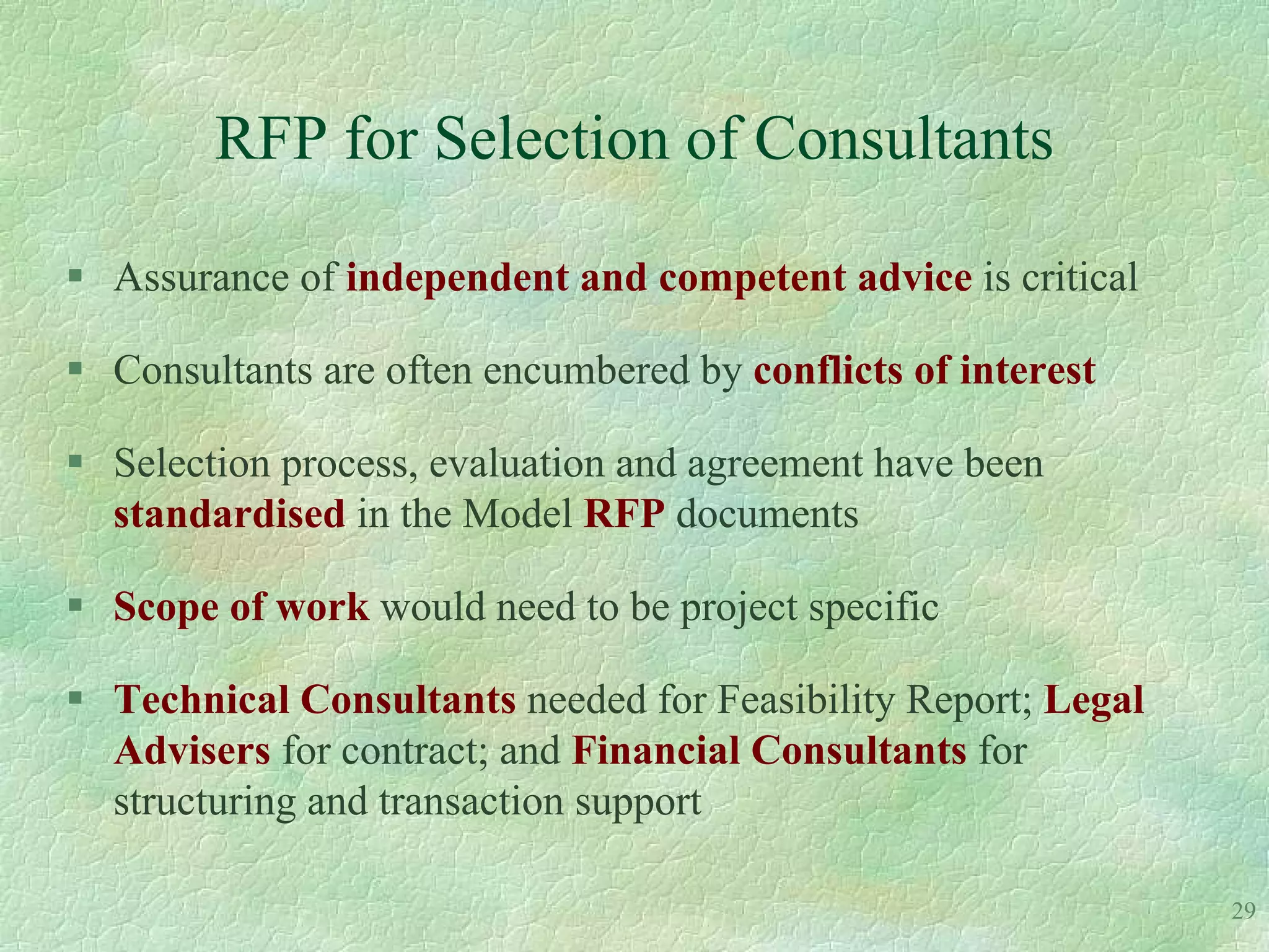 RFP for Selection of Consultants

 Assurance of independent and competent advice is critical

 Consultants are often encumbered by conflicts of interest

 Selection process, evaluation and agreement have been
  standardised in the Model RFP documents

 Scope of work would need to be project specific

 Technical Consultants needed for Feasibility Report; Legal
  Advisers for contract; and Financial Consultants for
  structuring and transaction support

                                                               29
 