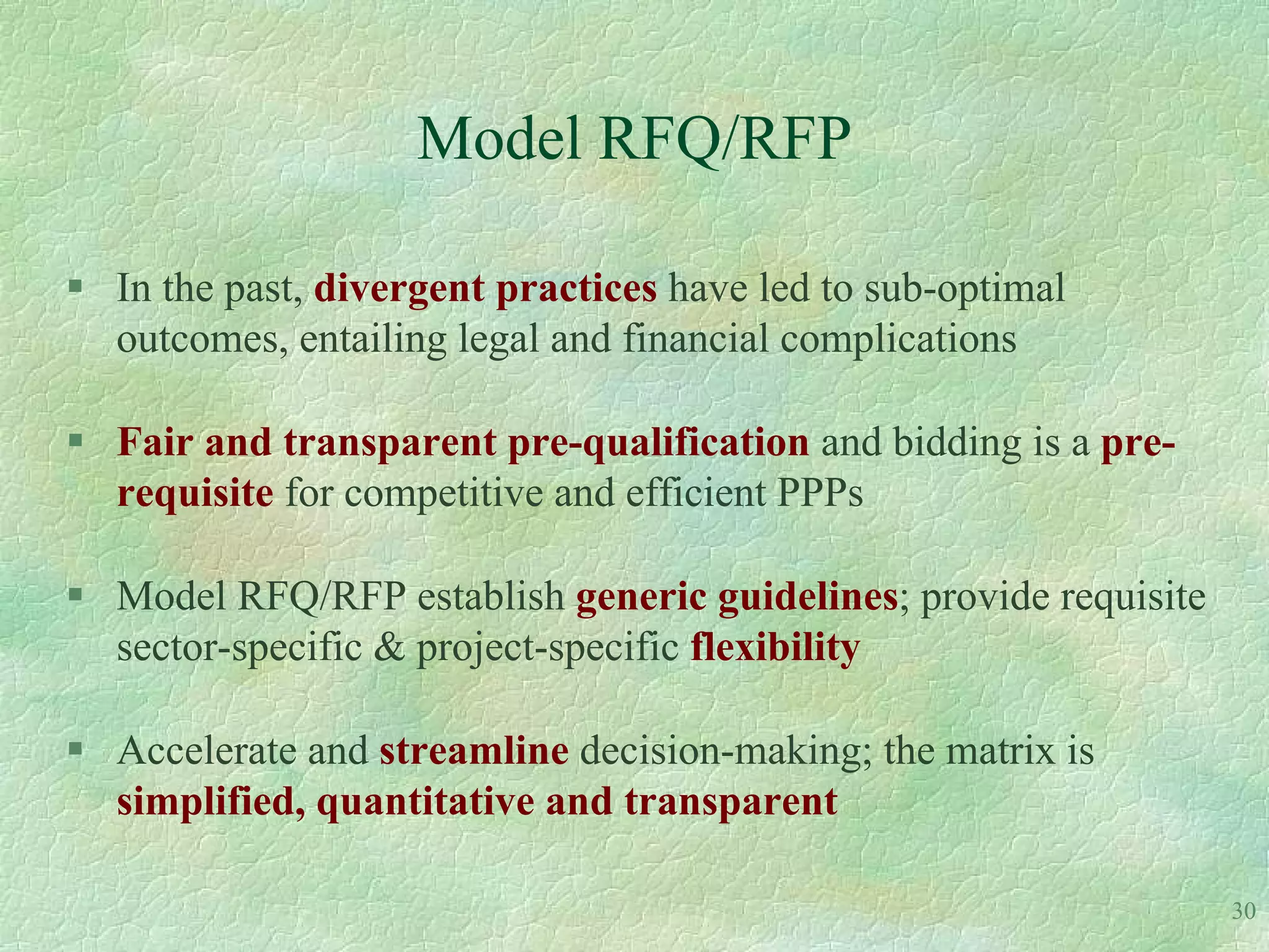 Model RFQ/RFP

 In the past, divergent practices have led to sub-optimal
  outcomes, entailing legal and financial complications

 Fair and transparent pre-qualification and bidding is a pre-
  requisite for competitive and efficient PPPs

 Model RFQ/RFP establish generic guidelines; provide requisite
  sector-specific & project-specific flexibility

 Accelerate and streamline decision-making; the matrix is
  simplified, quantitative and transparent

                                                                  30
 
