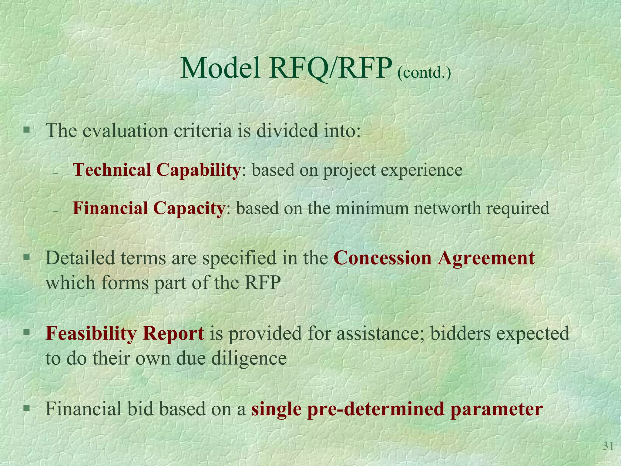 Model RFQ/RFP (contd.)
 The evaluation criteria is divided into:
      Technical Capability: based on project experience

      Financial Capacity: based on the minimum networth required

 Detailed terms are specified in the Concession Agreement
  which forms part of the RFP

 Feasibility Report is provided for assistance; bidders expected
  to do their own due diligence

 Financial bid based on a single pre-determined parameter
                                                                    31
 
