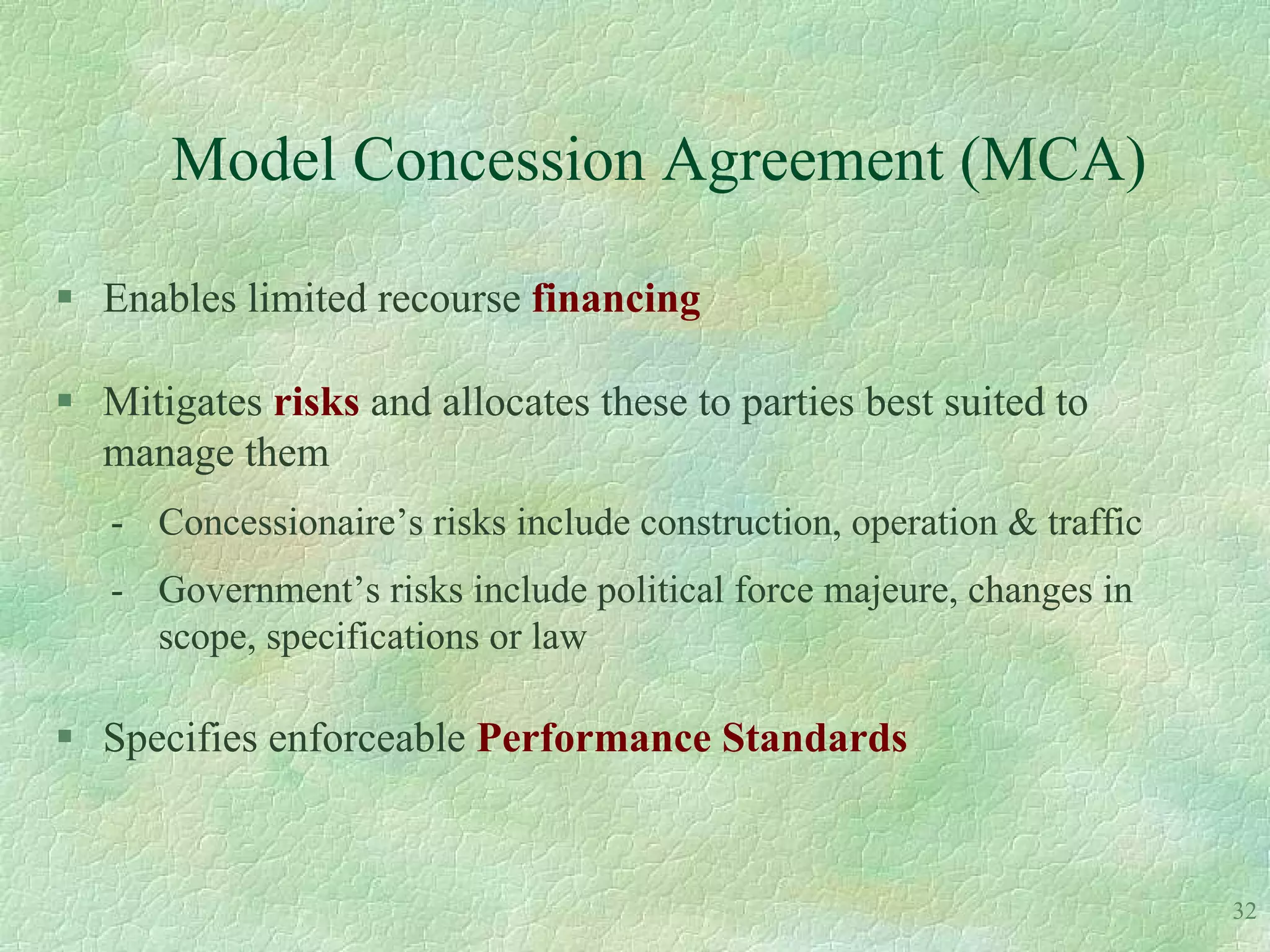 Model Concession Agreement (MCA)

 Enables limited recourse financing

 Mitigates risks and allocates these to parties best suited to
  manage them
   - Concessionaire’s risks include construction, operation & traffic
   - Government’s risks include political force majeure, changes in
     scope, specifications or law

 Specifies enforceable Performance Standards


                                                                        32
 