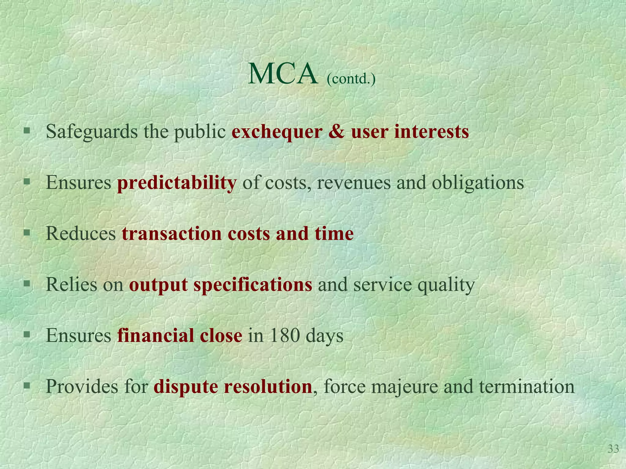 MCA (contd.)
 Safeguards the public exchequer & user interests

 Ensures predictability of costs, revenues and obligations

 Reduces transaction costs and time

 Relies on output specifications and service quality

 Ensures financial close in 180 days

 Provides for dispute resolution, force majeure and termination

                                                                   33
 