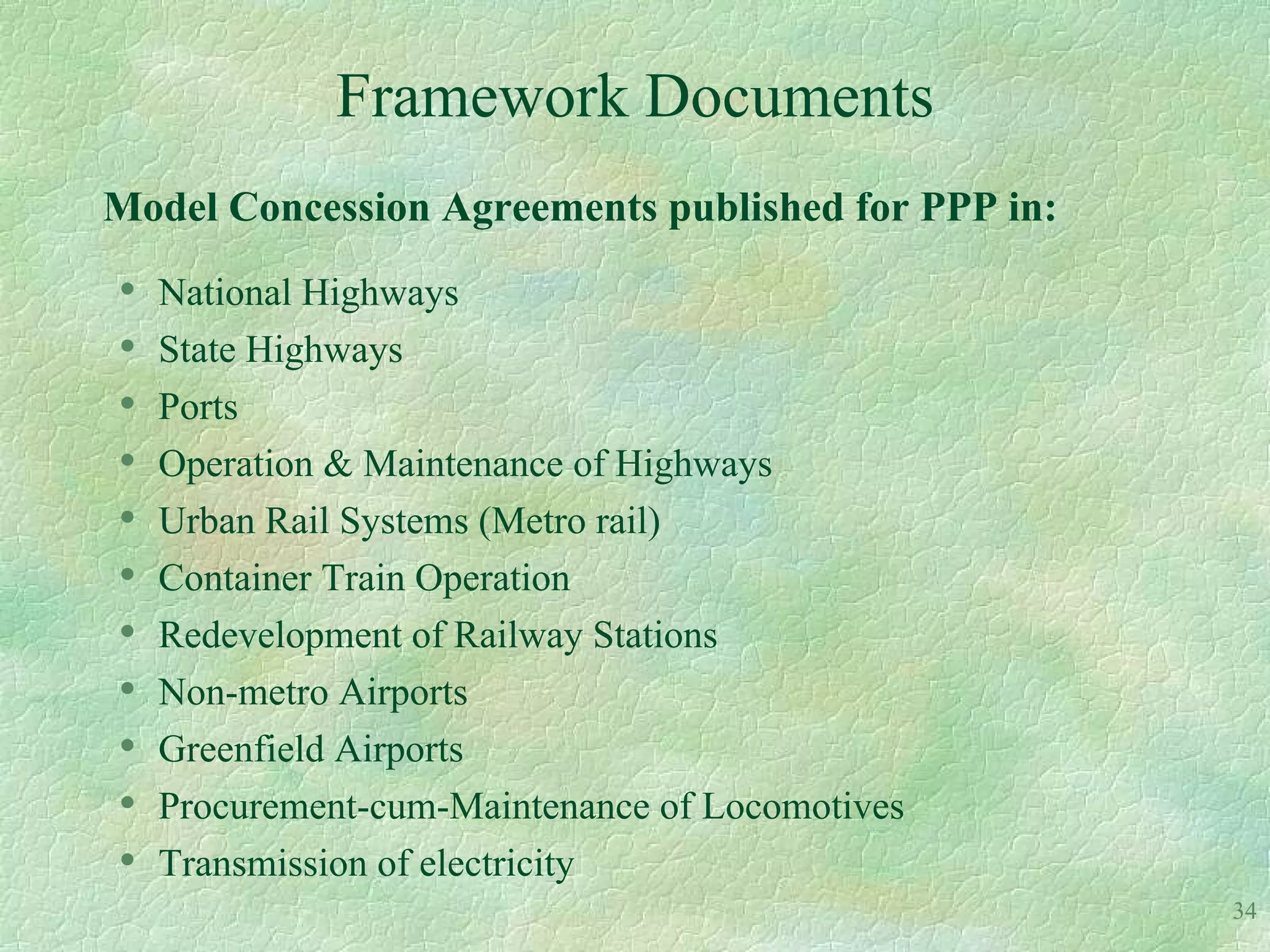 Framework Documents
Model Concession Agreements published for PPP in:
•   National Highways
•   State Highways
•   Ports
•   Operation & Maintenance of Highways
•   Urban Rail Systems (Metro rail)
•   Container Train Operation
•   Redevelopment of Railway Stations
•   Non-metro Airports
•   Greenfield Airports
•   Procurement-cum-Maintenance of Locomotives
•   Transmission of electricity
                                                    34
 