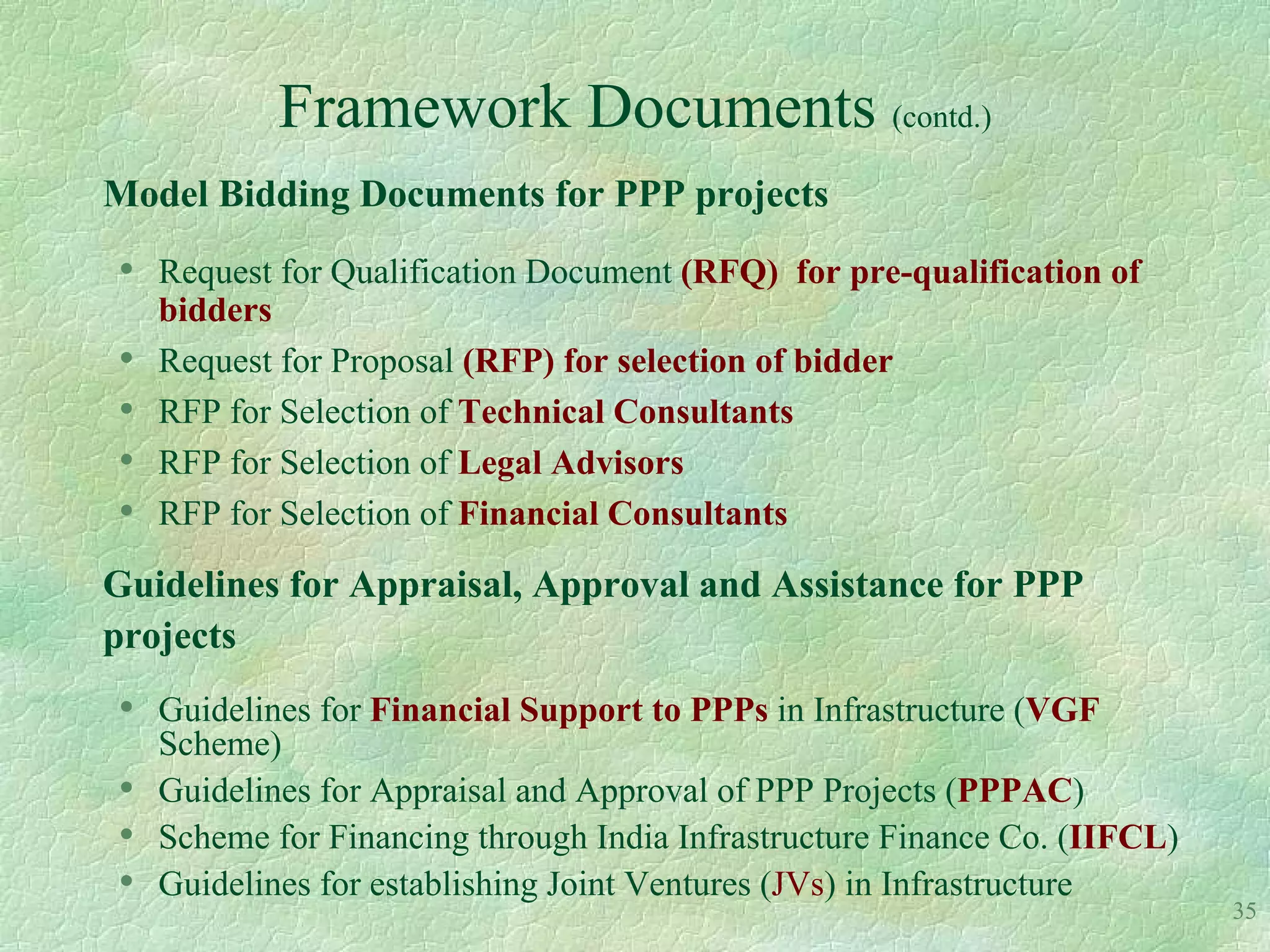 Framework Documents (contd.)
Model Bidding Documents for PPP projects
•   Request for Qualification Document (RFQ) for pre-qualification of
    bidders
•   Request for Proposal (RFP) for selection of bidder
•   RFP for Selection of Technical Consultants
•   RFP for Selection of Legal Advisors
•   RFP for Selection of Financial Consultants

Guidelines for Appraisal, Approval and Assistance for PPP
projects
•   Guidelines for Financial Support to PPPs in Infrastructure (VGF
    Scheme)
•   Guidelines for Appraisal and Approval of PPP Projects (PPPAC)
•   Scheme for Financing through India Infrastructure Finance Co. (IIFCL)
•   Guidelines for establishing Joint Ventures (JVs) in Infrastructure
                                                                            35
 